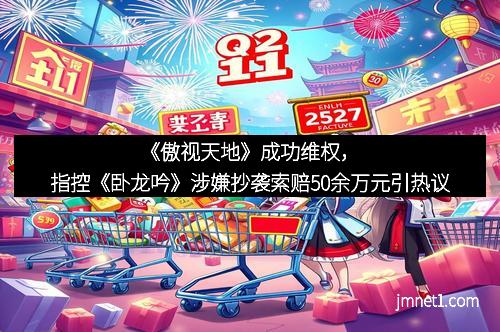 《傲视天地》成功维权，指控《卧龙吟》涉嫌抄袭索赔50余万元引热议